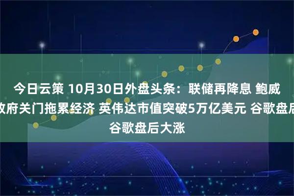 今日云策 10月30日外盘头条：联储再降息 鲍威尔称政府关门拖累经济 英伟达市值突破5万亿美元 谷歌盘后大涨