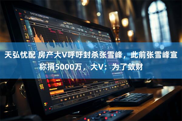 天弘忧配 房产大V呼吁封杀张雪峰,此前张雪峰宣称捐5000万,大V:为了敛财