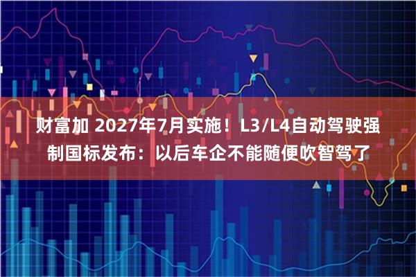 财富加 2027年7月实施！L3/L4自动驾驶强制国标发布：以后车企不能随便吹智驾了
