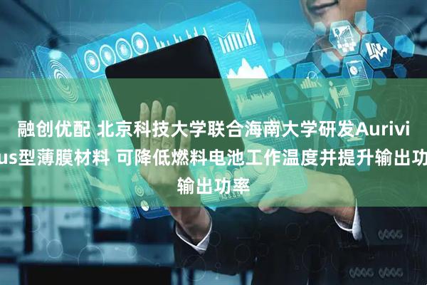 融创优配 北京科技大学联合海南大学研发Aurivillius型薄膜材料 可降低燃料电池工作温度并提升输出功率